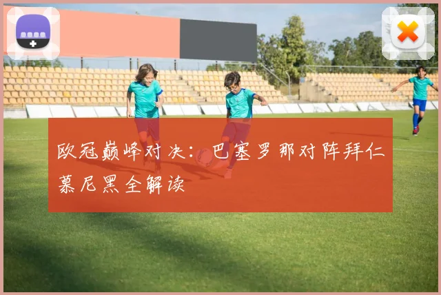 欧冠巅峰对决：巴塞罗那对阵拜仁慕尼黑全解读