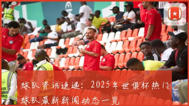球队资讯速递：2025年世俱杯热门球队最新新闻动态一览