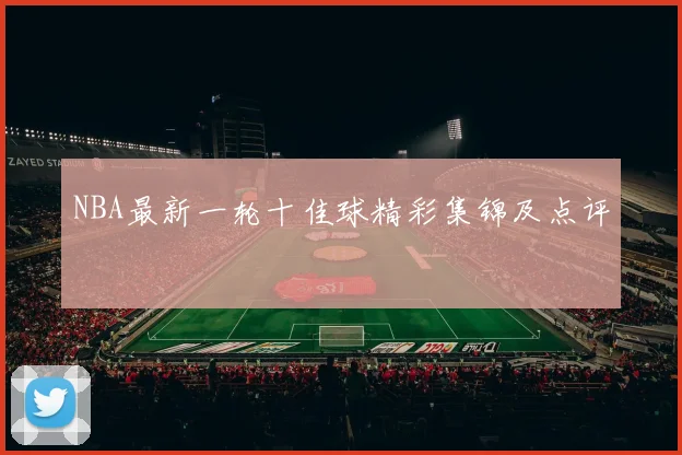 NBA最新一轮十佳球精彩集锦及点评