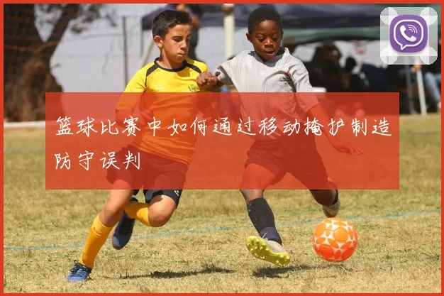 篮球比赛中如何通过移动掩护制造防守误判