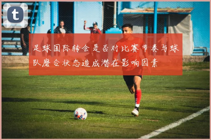 足球国际转会是否对比赛节奏与球队磨合状态造成潜在影响因素